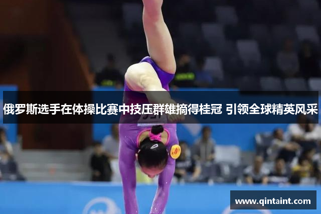 俄罗斯选手在体操比赛中技压群雄摘得桂冠 引领全球精英风采