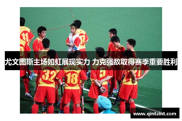 尤文图斯主场如虹展现实力 力克强敌取得赛季重要胜利
