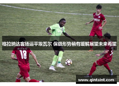 格拉纳达客场逼平埃瓦尔 保级形势稍有缓解展望未来希望