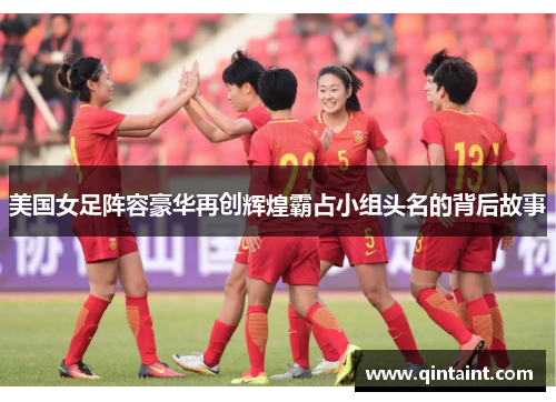 美国女足阵容豪华再创辉煌霸占小组头名的背后故事